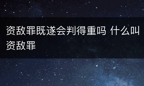 资敌罪既遂会判得重吗 什么叫资敌罪