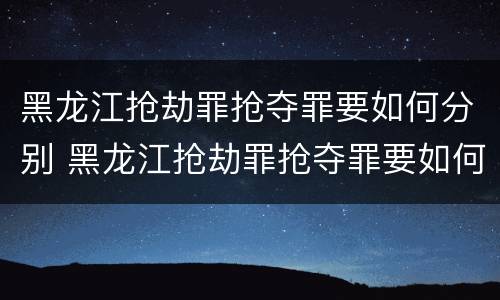 黑龙江抢劫罪抢夺罪要如何分别 黑龙江抢劫罪抢夺罪要如何分别判刑