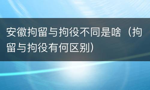 安徽拘留与拘役不同是啥（拘留与拘役有何区别）