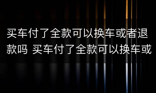 买车付了全款可以换车或者退款吗 买车付了全款可以换车或者退款吗怎么退