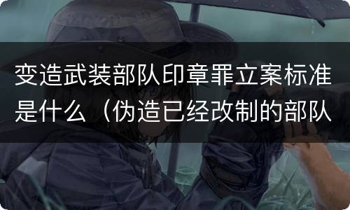 变造武装部队印章罪立案标准是什么（伪造已经改制的部队印章）