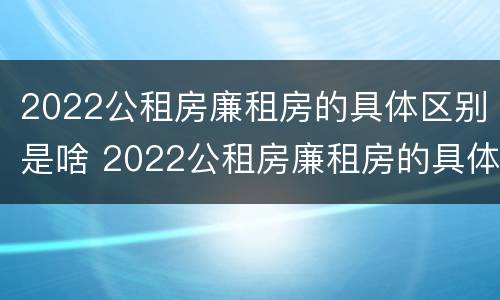 2022公租房廉租房的具体区别是啥 2022公租房廉租房的具体区别是啥呢