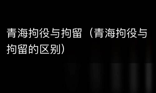 青海拘役与拘留（青海拘役与拘留的区别）