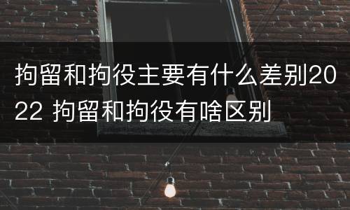拘留和拘役主要有什么差别2022 拘留和拘役有啥区别