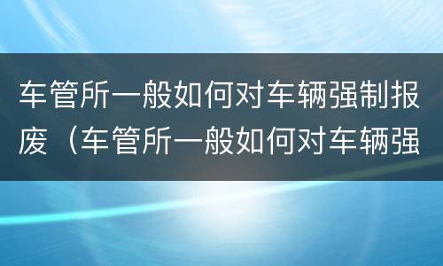 车管所一般如何对车辆强制报废（车管所一般如何对车辆强制报废处理）