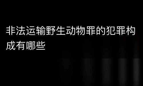 非法运输野生动物罪的犯罪构成有哪些