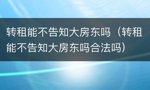 转租能不告知大房东吗（转租能不告知大房东吗合法吗）