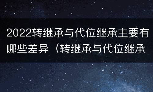 2022转继承与代位继承主要有哪些差异（转继承与代位继承的联系与区别?）