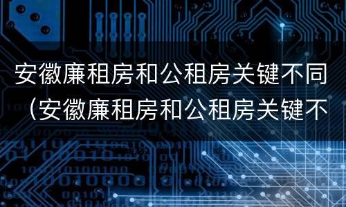 安徽廉租房和公租房关键不同（安徽廉租房和公租房关键不同吗）