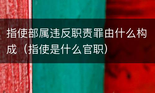 指使部属违反职责罪由什么构成（指使是什么官职）