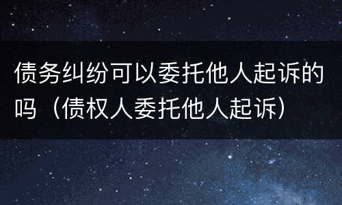 债务纠纷可以委托他人起诉的吗（债权人委托他人起诉）