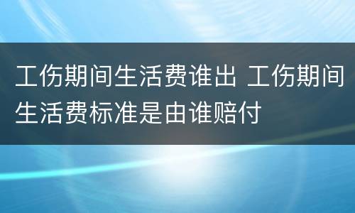 工伤期间生活费谁出 工伤期间生活费标准是由谁赔付