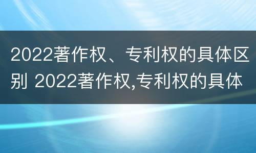 2022著作权、专利权的具体区别 2022著作权,专利权的具体区别在哪