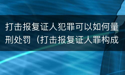 打击报复证人犯罪可以如何量刑处罚（打击报复证人罪构成要件）
