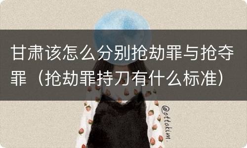 甘肃该怎么分别抢劫罪与抢夺罪（抢劫罪持刀有什么标准）