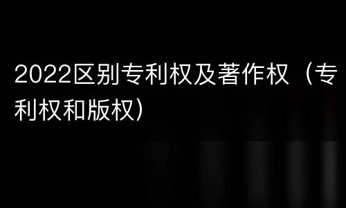 2022区别专利权及著作权（专利权和版权）