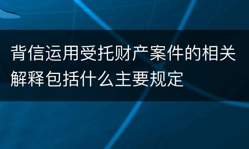 背信运用受托财产案件的相关解释包括什么主要规定
