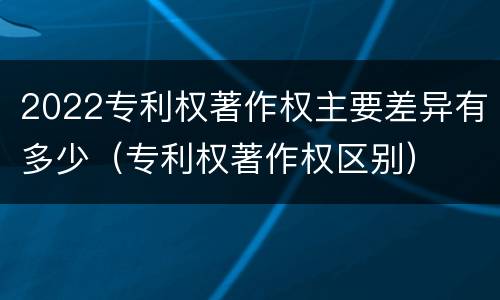 2022专利权著作权主要差异有多少（专利权著作权区别）