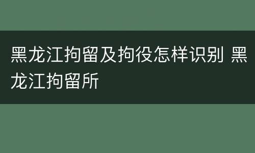 黑龙江拘留及拘役怎样识别 黑龙江拘留所