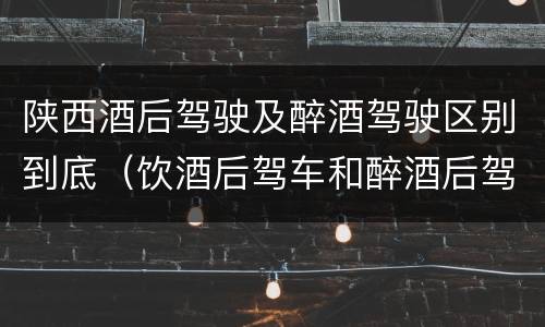 陕西酒后驾驶及醉酒驾驶区别到底（饮酒后驾车和醉酒后驾车有什么区别）