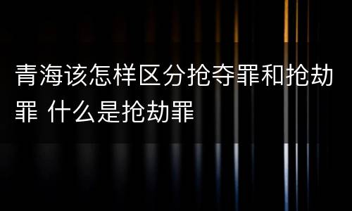 青海该怎样区分抢夺罪和抢劫罪 什么是抢劫罪
