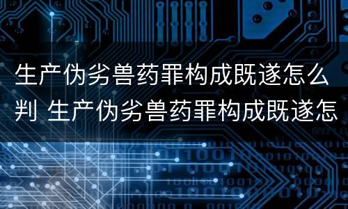 生产伪劣兽药罪构成既遂怎么判 生产伪劣兽药罪构成既遂怎么判定