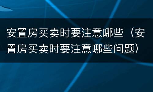 安置房买卖时要注意哪些（安置房买卖时要注意哪些问题）