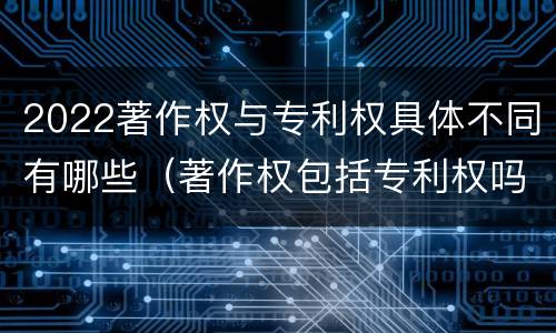 2022著作权与专利权具体不同有哪些（著作权包括专利权吗）