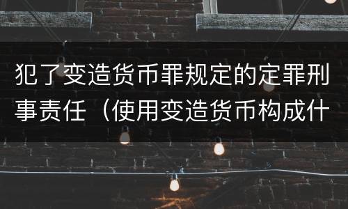 犯了变造货币罪规定的定罪刑事责任（使用变造货币构成什么罪）