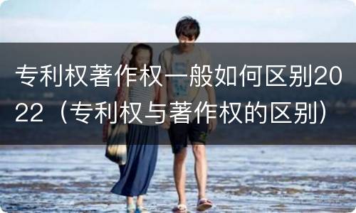 专利权著作权一般如何区别2022（专利权与著作权的区别）