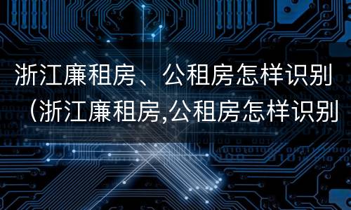 浙江廉租房、公租房怎样识别（浙江廉租房,公租房怎样识别房源）