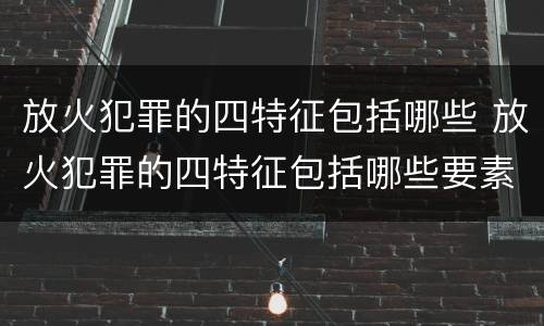 放火犯罪的四特征包括哪些 放火犯罪的四特征包括哪些要素