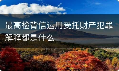 最高检背信运用受托财产犯罪解释都是什么