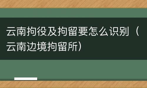 云南拘役及拘留要怎么识别（云南边境拘留所）