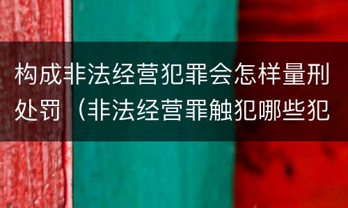 构成非法经营犯罪会怎样量刑处罚（非法经营罪触犯哪些犯罪构成）