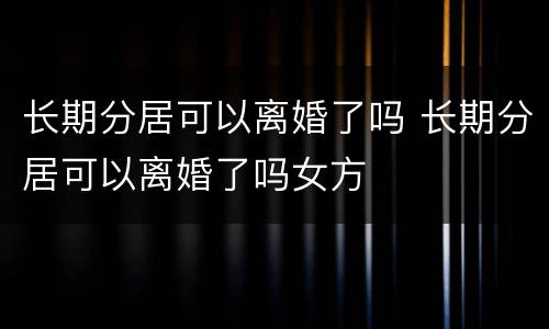 长期分居可以离婚了吗 长期分居可以离婚了吗女方