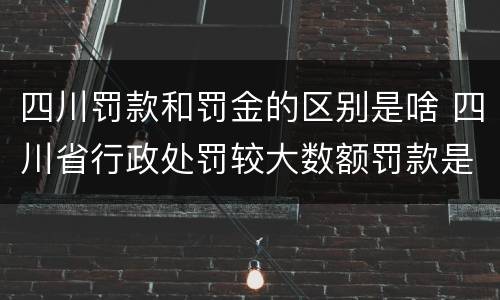 四川罚款和罚金的区别是啥 四川省行政处罚较大数额罚款是多少