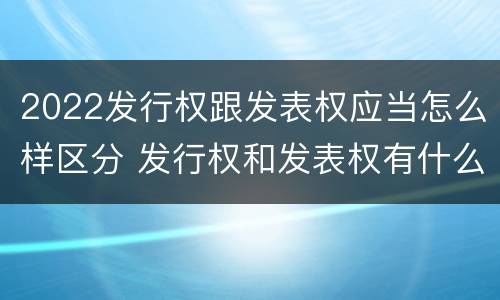 2022发行权跟发表权应当怎么样区分 发行权和发表权有什么区别