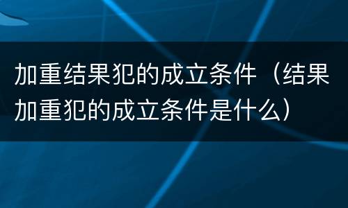 加重结果犯的成立条件（结果加重犯的成立条件是什么）