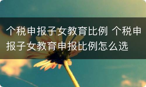 个税申报子女教育比例 个税申报子女教育申报比例怎么选