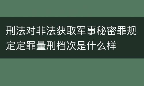 刑法对非法获取军事秘密罪规定定罪量刑档次是什么样