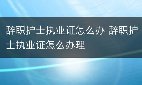 辞职护士执业证怎么办 辞职护士执业证怎么办理