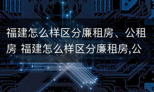 福建怎么样区分廉租房、公租房 福建怎么样区分廉租房,公租房的区别