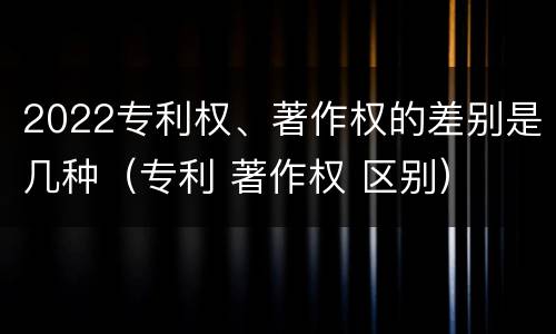 2022专利权、著作权的差别是几种（专利 著作权 区别）