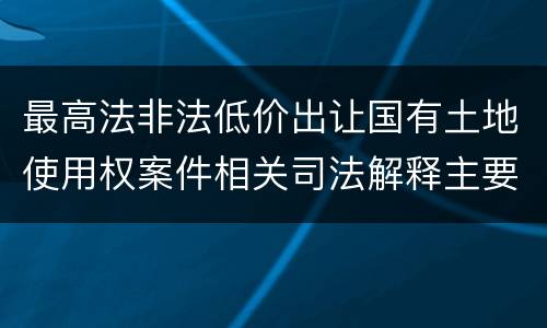 最高法非法低价出让国有土地使用权案件相关司法解释主要规定是什么