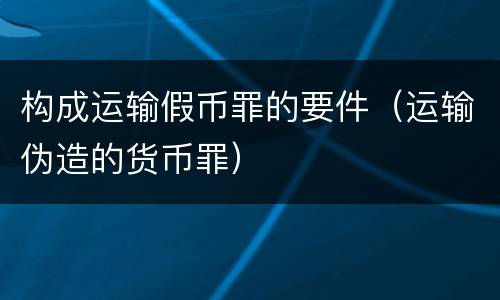 构成运输假币罪的要件（运输伪造的货币罪）