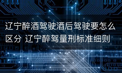 辽宁醉酒驾驶酒后驾驶要怎么区分 辽宁醉驾量刑标准细则