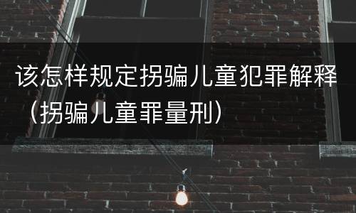 该怎样规定拐骗儿童犯罪解释（拐骗儿童罪量刑）