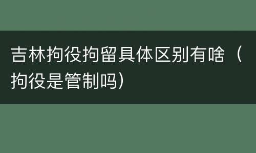 吉林拘役拘留具体区别有啥（拘役是管制吗）