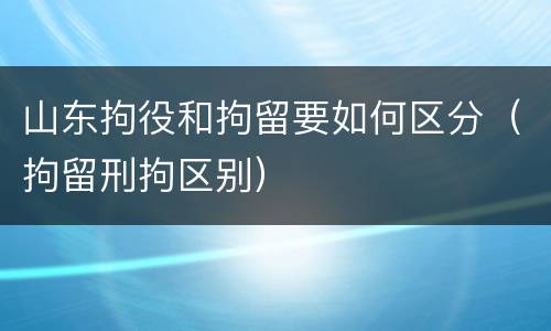 山东拘役和拘留要如何区分（拘留刑拘区别）